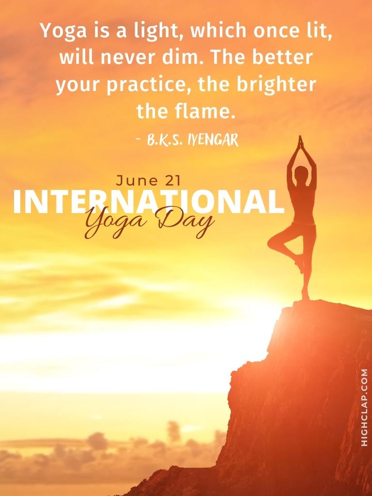 International Yoga Day Quote by B.K.S. Iyengar -Yoga is a light, which once lit, will never dim. The better your practice, the brighter the flame